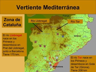 Vertiente Mediterránea
Zona de
Cataluña

Río Llobregat

Río Ter

El río Llobregat
nace en los
Pirineos y
desemboca en
Prat del Llobregat,
junto a Barcelona.
Tiene 175 km.
El río Ter nace en
los Pirineos y
desemboca en Gola
de Ter (Girona).
Tiene 208 km

 