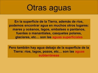 Otras aguas
En la superficie de la Tierra, además de ríos,
podemos encontrar agua en muchos otros lugares:
mares y océanos, lagos, embalses o pantanos,
fuentes o manantiales, casquetes polares,
glaciares, etc… son las aguas superficiales
Pero también hay agua debajo de la superficie de la
Tierra: ríos, lagos, pozos, etc… son las aguas
subterráneas

 