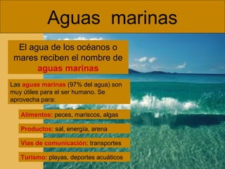 Aguas marinas
El agua de los océanos o
mares reciben el nombre de
aguas marinas
Las aguas marinas (97% del agua) son
muy útiles para el ser humano. Se
aprovecha para:
Alimentos: peces, mariscos, algas
Productos: sal, energía, arena
Vías de comunicación: transportes
Turismo: playas, deportes acuáticos

 