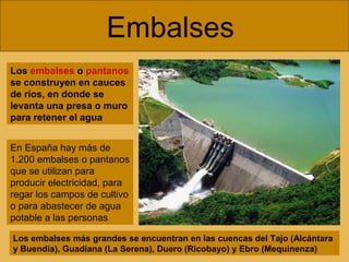 Embalses
Los embalses o pantanos
se construyen en cauces
de ríos, en donde se
levanta una presa o muro
para retener el agua
En España hay más de
1.200 embalses o pantanos
que se utilizan para
producir electricidad, para
regar los campos de cultivo
o para abastecer de agua
potable a las personas
Los embalses más grandes se encuentran en las cuencas del Tajo (Alcántara
y Buendia), Guadiana (La Serena), Duero (Ricobayo) y Ebro (Mequinenza)

 