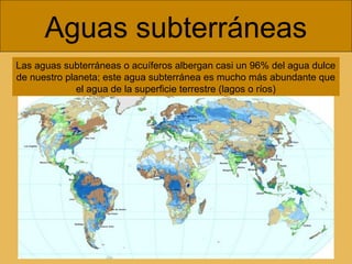 Aguas subterráneas
Las aguas subterráneas o acuíferos albergan casi un 96% del agua dulce
de nuestro planeta; este agua subterránea es mucho más abundante que
el agua de la superficie terrestre (lagos o ríos)

 