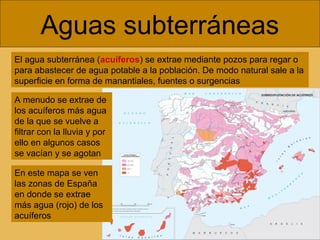 Aguas subterráneas
El agua subterránea (acuíferos) se extrae mediante pozos para regar o
para abastecer de agua potable a la población. De modo natural sale a la
superficie en forma de manantiales, fuentes o surgencias
A menudo se extrae de
los acuíferos más agua
de la que se vuelve a
filtrar con la lluvia y por
ello en algunos casos
se vacían y se agotan
En este mapa se ven
las zonas de España
en donde se extrae
más agua (rojo) de los
acuíferos

 