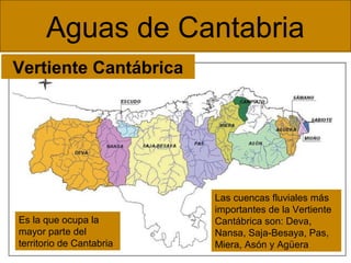 Aguas de Cantabria
Vertiente Cantábrica

Es la que ocupa la
mayor parte del
territorio de Cantabria

Las cuencas fluviales más
importantes de la Vertiente
Cantábrica son: Deva,
Nansa, Saja-Besaya, Pas,
Miera, Asón y Agüera

 