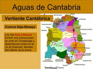 Aguas de Cantabria
Vertiente Cantábrica
Cuenca Saja-Besaya
Los ríos Saja y Besaya
forman una cuenca pues
se unen en Torrelavega y
desembocan juntos en la
ría de Suances, llamada
San Martín de la Arena

 