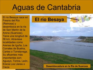 Aguas de Cantabria
El río Besaya nace en
Fresno del Río
(Reinosa) y
desemboca en la ría
de San Martín de la
Arena (Suances).
Tiene una longitud de
58 km. Atraviesa
localidades como
Arenas de Iguña, Los
Corrales de Buelna,
Cartes o Torrelavega.
Su afluentes más
importantes son:
Aguayo, Torina, León,
Erecia Los Llares o
Cieza

El río Besaya

Desembocadura en la Ría de Suances

 