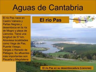 Aguas de Cantabria
El río Pas nace en
Castro Valnera y
Peñas Negras y
desemboca en la ría
de Mogro y playa de
Liencres. Tiene una
longitud de 57 km.
Atraviesa localidades
como Vega de Pas,
Puente Viesgo,
Vargas o Renedo de
Piélagos. Su afluentes
más importantes son
Pisueña y Magdalena

El río Pas

El río Pas en su desembocadura (Liencres)

 