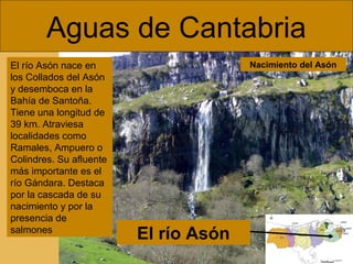 Aguas de Cantabria
El río Asón nace en
los Collados del Asón
y desemboca en la
Bahía de Santoña.
Tiene una longitud de
39 km. Atraviesa
localidades como
Ramales, Ampuero o
Colindres. Su afluente
más importante es el
río Gándara. Destaca
por la cascada de su
nacimiento y por la
presencia de
salmones

Nacimiento del Asón

El río Asón

 