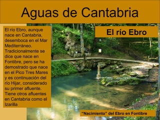 Aguas de Cantabria
El río Ebro, aunque
nace en Cantabria,
desemboca en el Mar
Mediterráneo.
Tradicionalmente se
dice que nace en
Fontibre, pero se ha
demostrado que nace
en el Pico Tres Mares
y es continuación del
río Hijar, considerado
su primer afluente.
Tiene otros afluentes
en Cantabria como el
Izarilla

El río Ebro

“Nacimiento” del Ebro en Fontibre

 