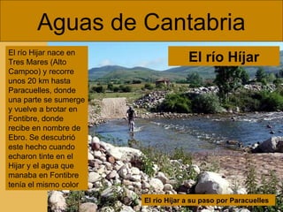 Aguas de Cantabria
El río Hijar nace en
Tres Mares (Alto
Campoo) y recorre
unos 20 km hasta
Paracuelles, donde
una parte se sumerge
y vuelve a brotar en
Fontibre, donde
recibe en nombre de
Ebro. Se descubrió
este hecho cuando
echaron tinte en el
Hijar y el agua que
manaba en Fontibre
tenía el mismo color

El río Híjar

El río Híjar a su paso por Paracuelles

 