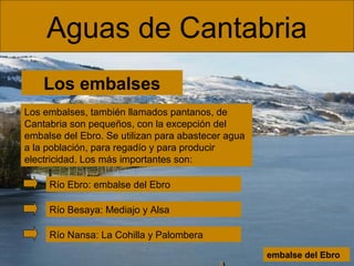 Aguas de Cantabria
Los embalses
Los embalses, también llamados pantanos, de
Cantabria son pequeños, con la excepción del
embalse del Ebro. Se utilizan para abastecer agua
a la población, para regadío y para producir
electricidad. Los más importantes son:
Río Ebro: embalse del Ebro
Río Besaya: Mediajo y Alsa
Río Nansa: La Cohilla y Palombera
embalse del Ebro

 