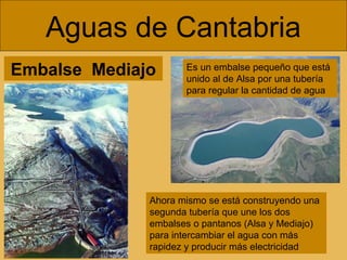 Aguas de Cantabria
Embalse Mediajo

Es un embalse pequeño que está
unido al de Alsa por una tubería
para regular la cantidad de agua

Ahora mismo se está construyendo una
segunda tubería que une los dos
embalses o pantanos (Alsa y Mediajo)
para intercambiar el agua con más
rapidez y producir más electricidad

 