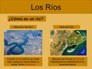 Los Ríos
¿Cómo es un río?
Meandros del Ebro

Cuando un río está en su curso
bajo y pasa por zonas llanas, a
veces, forma meandros

Delta del Ebro

Algunos ríos forman un delta al
depositarse los sedimentos en su
desembocadura

 