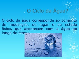 . O Ciclo da Água?
O ciclo da água corresponde ao conjunto
de mudanças, de lugar e de estado
físico, que acontecem com a água ao
longo do tempo.
 