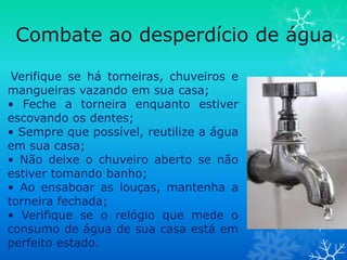 Combate ao desperdício de água

 Verifique se há torneiras, chuveiros e
mangueiras vazando em sua casa;
• Feche a torneira enquanto estiver
escovando os dentes;
• Sempre que possível, reutilize a água
em sua casa;
• Não deixe o chuveiro aberto se não
estiver tomando banho;
• Ao ensaboar as louças, mantenha a
torneira fechada;
• Verifique se o relógio que mede o
consumo de água de sua casa está em
perfeito estado.
 