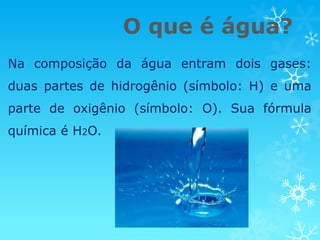 O que é água?
Na composição da água entram dois gases:
duas partes de hidrogênio (símbolo: H) e uma
parte de oxigênio (símbolo: O). Sua fórmula
química é H2O.
 