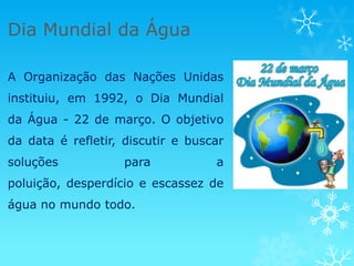 Dia Mundial da Água

A Organização das Nações Unidas
instituiu, em 1992, o Dia Mundial
da Água - 22 de março. O objetivo
da data é refletir, discutir e buscar
soluções           para            a
poluição, desperdício e escassez de
água no mundo todo.
 