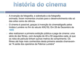 A invenção da fotografia, e sobretudo a da fotografia animada, foram momentos cruciais para o desenvolvimento não só das artes como da ciência. O cinema é possível, graças à invenção do cinematógrafo pelos Irmãos Lumière no fim do século XIX(19). Em 28 de Dezembro de 1895eles realizaram a primeira exibição pública e paga de cinema: uma série de dez filmes, com duração de 40 a 50 segundos cada, já que os rolos de película tinham quinze metros de comprimento. Os filmes até hoje mais conhecidos desta primeira sessão chamavam-se "A saída dos operários da Fábrica Lumière" história do cinema