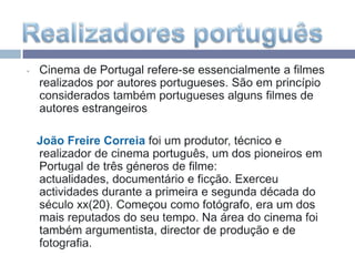 Cinema de Portugal refere-se essencialmente a filmes realizados por autores portugueses. São em princípio considerados também portugueses alguns filmes de autores estrangeiros   João Freire Correiafoi um produtor, técnico e realizador de cinema português, um dos pioneiros em Portugal de três géneros de filme: actualidades, documentário e ficção. Exerceu actividades durante a primeira e segunda década do século xx(20). Começou como fotógrafo, era um dos mais reputados do seu tempo. Na área do cinema foi também argumentista, director de produção e de fotografia.Realizadores português