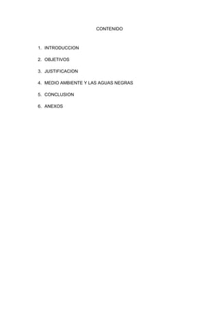 CONTENIDO



1. INTRODUCCION

2. OBJETIVOS

3. JUSTIFICACION

4. MEDIO AMBIENTE Y LAS AGUAS NEGRAS

5. CONCLUSION

6. ANEXOS
 
