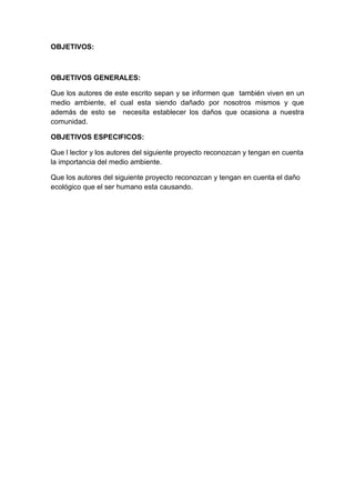 OBJETIVOS:



OBJETIVOS GENERALES:

Que los autores de este escrito sepan y se informen que también viven en un
medio ambiente, el cual esta siendo dañado por nosotros mismos y que
además de esto se necesita establecer los daños que ocasiona a nuestra
comunidad.

OBJETIVOS ESPECIFICOS:

Que l lector y los autores del siguiente proyecto reconozcan y tengan en cuenta
la importancia del medio ambiente.

Que los autores del siguiente proyecto reconozcan y tengan en cuenta el daño
ecológico que el ser humano esta causando.
 