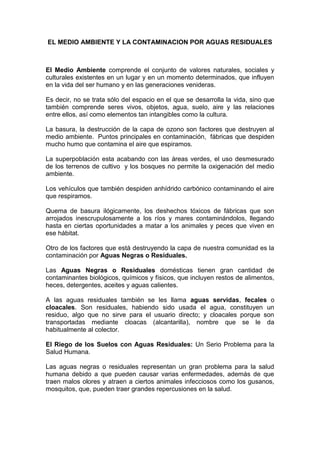 EL MEDIO AMBIENTE Y LA CONTAMINACION POR AGUAS RESIDUALES



El Medio Ambiente comprende el conjunto de valores naturales, sociales y
culturales existentes en un lugar y en un momento determinados, que influyen
en la vida del ser humano y en las generaciones venideras.

Es decir, no se trata sólo del espacio en el que se desarrolla la vida, sino que
también comprende seres vivos, objetos, agua, suelo, aire y las relaciones
entre ellos, así como elementos tan intangibles como la cultura.

La basura, la destrucción de la capa de ozono son factores que destruyen al
medio ambiente. Puntos principales en contaminación, fábricas que despiden
mucho humo que contamina el aire que espiramos.

La superpoblación esta acabando con las áreas verdes, el uso desmesurado
de los terrenos de cultivo y los bosques no permite la oxigenación del medio
ambiente.

Los vehículos que también despiden anhídrido carbónico contaminando el aire
que respiramos.

Quema de basura ilógicamente, los deshechos tóxicos de fábricas que son
arrojados inescrupulosamente a los ríos y mares contaminándolos, llegando
hasta en ciertas oportunidades a matar a los animales y peces que viven en
ese hábitat.

Otro de los factores que está destruyendo la capa de nuestra comunidad es la
contaminación por Aguas Negras o Residuales.

Las Aguas Negras o Residuales domésticas tienen gran cantidad de
contaminantes biológicos, químicos y físicos, que incluyen restos de alimentos,
heces, detergentes, aceites y aguas calientes.

A las aguas residuales también se les llama aguas servidas, fecales o
cloacales. Son residuales, habiendo sido usada el agua, constituyen un
residuo, algo que no sirve para el usuario directo; y cloacales porque son
transportadas mediante cloacas (alcantarilla), nombre que se le da
habitualmente al colector.

El Riego de los Suelos con Aguas Residuales: Un Serio Problema para la
Salud Humana.

Las aguas negras o residuales representan un gran problema para la salud
humana debido a que pueden causar varias enfermedades, además de que
traen malos olores y atraen a ciertos animales infecciosos como los gusanos,
mosquitos, que, pueden traer grandes repercusiones en la salud.
 