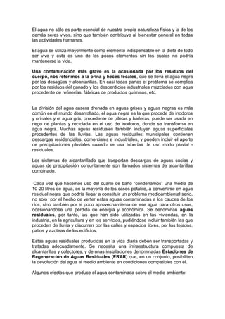 El agua no sólo es parte esencial de nuestra propia naturaleza física y la de los
demás seres vivos, sino que también contribuye al bienestar general en todas
las actividades humanas.

El agua se utiliza mayormente como elemento indispensable en la dieta de todo
ser vivo y ésta es uno de los pocos elementos sin los cuales no podría
mantenerse la vida.

Una contaminación más grave es la ocasionada por los residuos del
cuerpo, nos referimos a la orina y heces fecales, que se lleva el agua negra
por los desagües y alcantarillas. En casi todas partes el problema se complica
por los residuos del ganado y los desperdicios industriales mezclados con agua
procedente de refinerías, fábricas de productos químicos, etc.


La división del agua casera drenada en aguas grises y aguas negras es más
común en el mundo desarrollado, el agua negra es la que procede de inodoros
y orinales y el agua gris, procedente de piletas y bañeras, puede ser usada en
riego de plantas y reciclada en el uso de inodoros, donde se transforma en
agua negra. Muchas aguas residuales también incluyen aguas superficiales
procedentes de las lluvias. Las aguas residuales municipales contienen
descargas residenciales, comerciales e industriales, y pueden incluir el aporte
de precipitaciones pluviales cuando se usa tuberías de uso mixto pluvial -
residuales.

Los sistemas de alcantarillado que trasportan descargas de aguas sucias y
aguas de precipitación conjuntamente son llamados sistemas de alcantarillas
combinado.

 Cada vez que hacemos uso del cuarto de baño “condenamos” una media de
10-20 litros de agua, en la mayoría de los casos potable, a convertirse en agua
residual negra que podría llegar a constituir un problema medioambiental serio,
no solo por el hecho de verter estas aguas contaminadas a los cauces de los
ríos, sino también por el poco aprovechamiento de ese agua para otros usos,
ocasionándose una pérdida de energía y económica. Se denominan aguas
residuales, por tanto, las que han sido utilizadas en las viviendas, en la
industria, en la agricultura y en los servicios, pudiéndose incluir también las que
proceden de lluvia y discurren por las calles y espacios libres, por los tejados,
patios y azoteas de los edificios.

Estas aguas residuales producidas en la vida diaria deben ser transportadas y
tratadas adecuadamente. Se necesita una infraestructura compuesta de
alcantarillas y colectores, y de unas instalaciones denominadas Estaciones de
Regeneración de Aguas Residuales (ERAR) que, en un conjunto, posibiliten
la devolución del agua al medio ambiente en condiciones compatibles con él.

Algunos efectos que produce el agua contaminada sobre el medio ambiente:
 