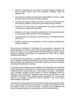 Tapiza la vegetación de las riberas con residuos sólidos gruesos que
      lleva el agua residual, tales como plásticos, utensilios, restos de
      alimentos, etc.

      Acumulación de sólidos en suspensión sedimentables en fondo y orillas
      del cauce, tales como arenas y materia orgánica.
      Consumo del oxígeno disuelto que tiene el cauce por descomposición
      de la materia orgánica y compuestos amoniacales del agua residual.
      Formación de malos olores por agotamiento del oxígeno disuelto del
      cauce que no es capaz de recuperarse.

      Entrada en el cauce de grandes cantidades de microorganismos entre
      los que pueden haber elevado número de patógenos.
      Contaminación por compuestos químicos tóxicos o inhibidores de otros
      seres vivos.
       Posible aumento de la eutrofización al portar grandes cantidades de
      fósforo y nitrógeno.


Para poner de manifiesto la importancia del saneamiento y depuración de
aguas residuales nos vamos a poner como ejemplo a Madrid en España, y una
de las de Europa, con el mejor sistema de saneamiento de aguas negras,
teniendo asegurado prácticamente el tratamiento del 100% de las aguas
residuales que produce.

La relación entre los individuos y su medio ambiente determinan la existencia
de un equilibrio ecológico indispensable para la vida de todas las especies,
tanto animales como vegetales, por esto todos debemos poner de nusra parte
para lograr este equilibrio económico.

La solución a este problema es que nosotros como estudiantes y la comunidad
misma participen en actividades de limpieza de la comunidad en general, la
recolección de las basuras para que no las arrojen a los lagos y alcantarillas,
que la alcaldía municipal provea canecas en puntos estratégicos donde se
frecuente mayor cantidad de habitantes para que así las basuras no sean
arrojadas en las calles, lagos, salidas de aguas, alcantarilla, etc. Y para que el
agua no se estanque y pueda fluir por los andenes y así evitar futuras
enfermedades e infecciones.

Otra solución a este problema es realizar charlas donde participe la comunidad,
(con la ayuda de juntas de acción comunal, con ayuda de la alcaldía, etc.) en
las cuales se trate y se logre concientizar a la gente de los problemas que
causan las aguas negras y las repercusiones que han estado teniendo.


.
 