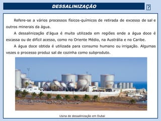 DESSALINIZAÇÃO                                        
     Refere-se a vários processos físicos-químicos de retirada de excesso de sal e
outros minerais da água.
     A dessalinização d'água é muito utilizada em regiões onde a água doce é
escassa ou de difícil acesso, como no Oriente Médio, na Austrália e no Caribe.
     A água doce obtida é utilizada para consumo humano ou irrigação. Algumas
vezes o processo produz sal de cozinha como subproduto.
  Mar Morto




                             Usina de dessalinização em Dubai
 