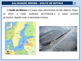 SALINIDADE MÍNIMA - GOLFO DE BÓTNIA                        
        O Golfo de Bótnia é o braço mais setentrional do Mar Báltico. Situa-
se         entre    a   costa   ocidental   da Finlândia e   a   costa   oriental
da Suécia. Região onde a salinidade é baixa.




     Mar Morto
 