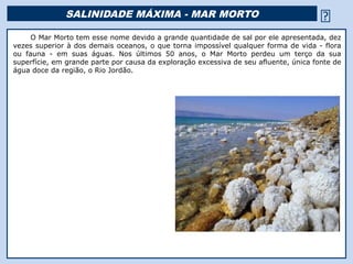 SALINIDADE MÁXIMA - MAR MORTO                                            
     O Mar Morto tem esse nome devido a grande quantidade de sal por ele apresentada, dez
vezes superior à dos demais oceanos, o que torna impossível qualquer forma de vida - flora
ou fauna - em suas águas. Nos últimos 50 anos, o Mar Morto perdeu um terço da sua
superfície, em grande parte por causa da exploração excessiva de seu afluente, única fonte de
água doce da região, o Rio Jordão.
 