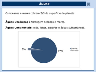 ÁGUAS                                         
Os oceanos e mares cobrem 2/3 da superfície do planeta.


Águas Oceânicas : Abrangem oceanos e mares.

Águas Continentais: Rios, lagos, geleiras e águas subterrâneas.




                                                      Oceânicas
            3%                                        Continentais
                                         97%




                                     Religião Predominante: Islamismo
 