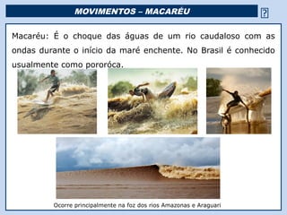 MOVIMENTOS – MACARÉU                                              
Macaréu: É o choque das águas de um rio caudaloso com as
ondas durante o início da maré enchente. No Brasil é conhecido
usualmente como pororóca.




         Ocorre principalmente na foz dos riosReligião Predominante: Islamismo
                                               Amazonas e Araguari
 