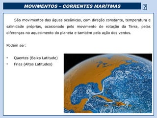 MOVIMENTOS – CORRENTES MARÍTMAS                                     
    São movimentos das águas oceânicas, com direção constante, temperatura e
salinidade próprias, ocasionado pelo movimento de rotação da Terra, pelas
diferenças no aquecimento do planeta e também pela ação dos ventos.


Podem ser:


Ü
    Quentes (Baixa Latitude)
Ü
    Frias (Altas Latitudes)




                                          Religião Predominante: Islamismo
 