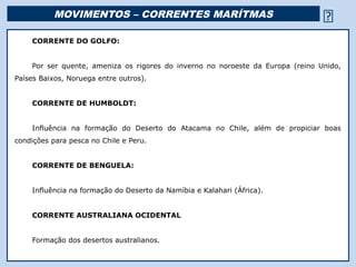 MOVIMENTOS – CORRENTES MARÍTMAS                                           
    CORRENTE DO GOLFO:


    Por ser quente, ameniza os rigores do inverno no noroeste da Europa (reino Unido,
Países Baixos, Noruega entre outros).


    CORRENTE DE HUMBOLDT:


    Influência na formação do Deserto do Atacama no Chile, além de propiciar boas
condições para pesca no Chile e Peru.


    CORRENTE DE BENGUELA:


    Influência na formação do Deserto da Namíbia e Kalahari (África).


    CORRENTE AUSTRALIANA OCIDENTAL


    Formação dos desertos australianos.

                                                  Religião Predominante: Islamismo
 