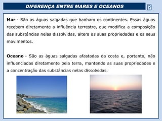DIFERENÇA ENTRE MARES E OCEANOS                                   
Mar - São as águas salgadas que banham os continentes. Essas águas
recebem diretamente a influência terrestre, que modifica a composição
das substâncias nelas dissolvidas, altera as suas propriedades e os seus
movimentos.


Oceano - São as águas salgadas afastadas da costa e, portanto, não
influenciadas diretamente pela terra, mantendo as suas propriedades e
a concentração das substâncias nelas dissolvidas.




                                        Religião Predominante: Islamismo
 