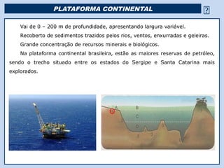 PLATAFORMA CONTINENTAL                                        
    Vai de 0 – 200 m de profundidade, apresentando largura variável.
    Recoberto de sedimentos trazidos pelos rios, ventos, enxurradas e geleiras.
    Grande concentração de recursos minerais e biológicos.
    Na plataforma continental brasileira, estão as maiores reservas de petróleo,
sendo o trecho situado entre os estados do Sergipe e Santa Catarina mais
explorados.




                                            Religião Predominante: Islamismo
 