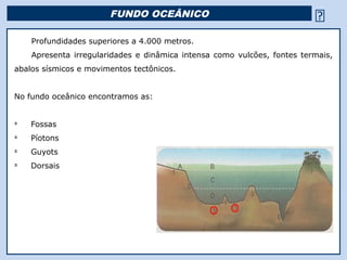 FUNDO OCEÂNICO                                         
    Profundidades superiores a 4.000 metros.
    Apresenta irregularidades e dinâmica intensa como vulcões, fontes termais,
abalos sísmicos e movimentos tectônicos.


No fundo oceânico encontramos as:


Ü
    Fossas
Ü
    Píotons
Ü
    Guyots
Ü
    Dorsais




                                           Religião Predominante: Islamismo
 