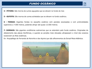 FUNDO OCEÂNICO                                                       
4 - PÍTONS: São morros de cumes aguçados que se elevam no fundo do mar.


5 - GUYOTS: São morros de cumes achatados que se elevam no fundo oceânico.


6 - FOSSAS: Gigantes fendas no assoalho oceânico com paredes escarpadas e com profundidades
superiores a 7.000 metros, podendo atingir até quase 12.000 metros.


7- DORSAIS: São gigantes cordilheiras submarinas que se estendem pelo fundo oceânico. Originadas do
afastamento das placas litorféricas, e quando as porções mais elevadas ultrapassam o nível dos oceanos
ocasionam as ilhas oceânicas.
Ex: Arquipélago de Fernando de Noronha e dos Açores que são afloramentos da Dorsal Meso-Atlântica.




                                                          Religião Predominante: Islamismo
 