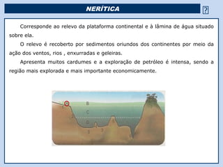 NERÍTICA                                             
    Corresponde ao relevo da plataforma continental e à lâmina de água situado
sobre ela.
    O relevo é recoberto por sedimentos oriundos dos continentes por meio da
ação dos ventos, rios , enxurradas e geleiras.
    Apresenta muitos cardumes e a exploração de petróleo é intensa, sendo a
região mais explorada e mais importante economicamente.




                                                 Religião Predominante: Islamismo
 