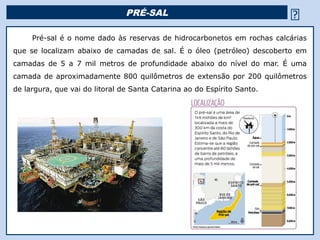 PRÉ-SAL                                          
     Pré-sal é o nome dado às reservas de hidrocarbonetos em rochas calcárias
que se localizam abaixo de camadas de sal. É o óleo (petróleo) descoberto em
camadas de 5 a 7 mil metros de profundidade abaixo do nível do mar. É uma
camada de aproximadamente 800 quilômetros de extensão por 200 quilômetros
de largura, que vai do litoral de Santa Catarina ao do Espírito Santo.




                                              Religião Predominante: Islamismo
 