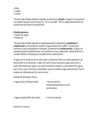 • Ríos
• Lagos
• Lluvia

*El paso del estado sólido al líquido se denomina fusión, el agua se encuentra
en estado liquido entre los los 3º - 4º C y los 90º - 95º C, dependiendo de las
sustancias que lleve en disolución.


Estado gaseoso:
• Vapor de agua
• Géiseres

*El paso del estado líquido al estado gaseoso se denomina ebullición o
evaporación y se produce cuando el agua alcanza los 100º C. El proceso
contrario, paso de gaseoso a líquido, se denomina condensación. el agua en
estado gaseosos puede pasar, en condicione muy especiales, directamente a
estado sólido y al proceso se le denomina sublimación.

El agua es el sustento de la vida sobre el planeta Tierra, la vida apareció y se
desarrolló en lo océanos. Todos los seres vivos necesitan agua para vivir y
están formados por agua. Los seres humanos usamos y necesitamos el agua
para vivir y para nuestras actividades, pero no toda el agua del planeta Tierra
puede ser utilizada por los seres vivos:

Podemos distinguir entre:

• Agua dulce (5% del total)          • Se encuentra
                                     fundamentalmente en los
                                     continentes



• Agua salada (95% del total)        • En los océanos


Distribución de agua
 