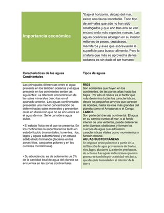 *Bajo el horizonte, debajo del mar,
                                                existe una fauna incontable. Todo tipo
                                                de animales que aún no han sido
                                                catalogados y que año tras año se van
                                                encontrando más especies nuevas. Las
Importancia económica                           aguas oceánicas albergan en su interior
                                                millones de peces, crustáceos,
                                                mamíferos y aves que sobrevuelan la
                                                superficie para buscar alimento. Pero la
                                                criatura que más se aprovecha de los
                                                océanos es sin duda el ser humano



Características de las aguas                    Tipos de aguas
Continentales

Las principales diferencias entre el agua       RÍOS
presente en los también océanos y el agua       Son corrientes que fluyen en los
presente en los continentes serían las          continentes, de las partes altas hacia las
siguientes: La diferente concentración de       bajas. Por ello el relieve es el factor que
las sales minerales descritas en el             más determina todas las características,
apartado anterior. Las aguas continentales      desde los pequeños arroyos que carecen
presentan una menor concentración de            de nombre, hasta los ríos más grandes del
determinadas sales minerales y presentan        planeta como el Amazonas o el Congo.
otras en disolución que no se encuentra en      LAGOS
el agua de mar. Se le considera agua            Son parte del drenaje continental. El agua
dulce.                                          en su camino rumbo al mar, o al fondo
                                                interior de una vertiente, puede detenerse
• El estado físico en el que se presenta. En    ante diversos obstáculos y forman los
los continentes la encontraremos tanto en       cuerpos de agua que adquieren
estado líquido (manantiales, torrentes, ríos,   características vitales como movimientos y
lagos y aguas subterráneas) y en estado         función natural.
sólido (hielo formando glaciares en las         AGUAS SUBTERRÁNEAS
zonas frías. casquetes polares y en las         Se originan principalmente a partir de la
cumbres montañosas).                            infiltración de agua proveniente de lluvias,
                                                ríos, lagos, glaciares y, a niveles profundos,
                                                de océanos. Las aguas subterráneas pueden
• Su abundancia, es de solamente un 5%          generarse también por actividad volcánica,
de la cantidad total de agua del planeta se     que despide humedad en el interior de la
encuentra en las zonas continentales.           tierra
 