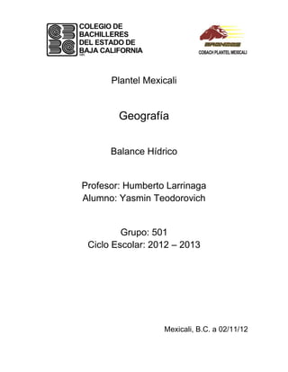 Plantel Mexicali


        Geografía


      Balance Hídrico


Profesor: Humberto Larrinaga
Alumno: Yasmin Teodorovich


         Grupo: 501
 Ciclo Escolar: 2012 – 2013




                  Mexicali, B.C. a 02/11/12
 