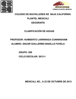 COLEGIO DE BACHILLERES DE BAJA CALIFORNIA
PLANTEL MEXICALI
GEOGRAFÍA

CLASIFICACIÓN DE AGUAS

PROFESOR: HUMBERTO LARRINAGA CUNNINGHAM
ALUMNO: ANUAR GUILLERMO BADILLO FAVELA

GRUPO: 509
CICLO ESCOLAR: 2013-1

MEXICALI, BC., A 23 DE OCTUBRE DE 2013

 