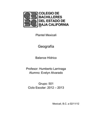 Plantel Mexicali


        Geografía


      Balance Hídrico


Profesor: Humberto Larrinaga
  Alumno: Evelyn Alvarado


         Grupo: 501
 Ciclo Escolar: 2012 – 2013




                  Mexicali, B.C. a 02/11/12
 