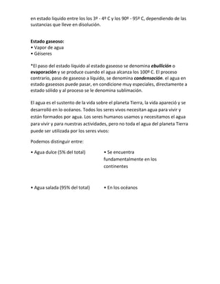 en estado liquido entre los los 3º - 4º C y los 90º - 95º C, dependiendo de las
sustancias que lleve en disolución.


Estado gaseoso:
• Vapor de agua
• Géiseres

*El paso del estado líquido al estado gaseoso se denomina ebullición o
evaporación y se produce cuando el agua alcanza los 100º C. El proceso
contrario, paso de gaseoso a líquido, se denomina condensación. el agua en
estado gaseosos puede pasar, en condicione muy especiales, directamente a
estado sólido y al proceso se le denomina sublimación.

El agua es el sustento de la vida sobre el planeta Tierra, la vida apareció y se
desarrolló en lo océanos. Todos los seres vivos necesitan agua para vivir y
están formados por agua. Los seres humanos usamos y necesitamos el agua
para vivir y para nuestras actividades, pero no toda el agua del planeta Tierra
puede ser utilizada por los seres vivos:

Podemos distinguir entre:

• Agua dulce (5% del total)          • Se encuentra
                                     fundamentalmente en los
                                     continentes



• Agua salada (95% del total)        • En los océanos
 