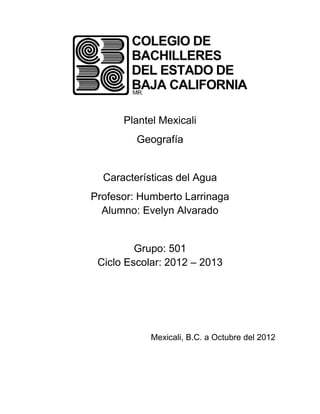 Plantel Mexicali
         Geografía


  Características del Agua
Profesor: Humberto Larrinaga
  Alumno: Evelyn Alvarado


         Grupo: 501
 Ciclo Escolar: 2012 – 2013




            Mexicali, B.C. a Octubre del 2012
 