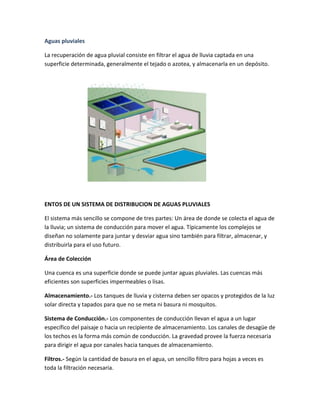 Aguas pluviales
La recuperación de agua pluvial consiste en filtrar el agua de lluvia captada en una
superficie determinada, generalmente el tejado o azotea, y almacenarla en un depósito.
ENTOS DE UN SISTEMA DE DISTRIBUCION DE AGUAS PLUVIALES
El sistema más sencillo se compone de tres partes: Un área de donde se colecta el agua de
la lluvia; un sistema de conducción para mover el agua. Típicamente los complejos se
diseñan no solamente para juntar y desviar agua sino también para filtrar, almacenar, y
distribuirla para el uso futuro.
Área de Colección
Una cuenca es una superficie donde se puede juntar aguas pluviales. Las cuencas más
eficientes son superficies impermeables o lisas.
Almacenamiento.- Los tanques de lluvia y cisterna deben ser opacos y protegidos de la luz
solar directa y tapados para que no se meta ni basura ni mosquitos.
Sistema de Conducción.- Los componentes de conducción llevan el agua a un lugar
específico del paisaje o hacia un recipiente de almacenamiento. Los canales de desagüe de
los techos es la forma más común de conducción. La gravedad provee la fuerza necesaria
para dirigir el agua por canales hacia tanques de almacenamiento.
Filtros.- Según la cantidad de basura en el agua, un sencillo filtro para hojas a veces es
toda la filtración necesaria.
 