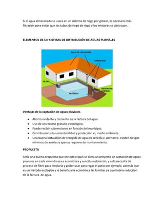 Si el agua almacenada se usara en un sistema de riego por gotear, es necesaria más
filtración para evitar que los tubos de riego de riego y los emisores se obstruyan.
ELEMENTOS DE UN SISTEMA DE DISTRIBUCIÓN DE AGUAS PLUVIALES
Ventajas de la captación de aguas pluviales
Ahorro evidente y creciente en la factura del agua.
Uso de un recurso gratuito y ecológico.
Puede recibir subvenciones en función del municipio.
Contribución a la sustentabilidad y protección el, medio ambiente.
Una buena instalación de recogida de agua es sencilla y, por tanto, existen riesgos
mínimos de averías y apenas requiere de mantenimiento.
PROPUESTA
Sería una buena propuesta que en todo el país se diera un proyecto de captación de aguas
pluviales en cada vivienda ya es económica y sencilla instalación, y solo necesita de
proceso de filtro para limpiarla y poder usar para regar el patio por ejemplo, además que
es un método ecológico y le beneficiaria económica las familias ya que habría reducción
de la factura de agua.
 