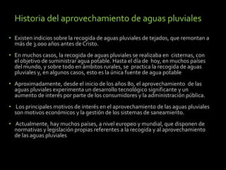 Historia del aprovechamiento de aguas pluviales 
• Existen indicios sobre la recogida de aguas pluviales de tejados, que remontan a 
más de 3.000 años antes de Cristo. 
• En muchos casos, la recogida de aguas pluviales se realizaba en cisternas, con 
el objetivo de suministrar agua potable. Hasta el día de hoy, en muchos países 
del mundo, y sobre todo en ámbitos rurales, se practica la recogida de aguas 
pluviales y, en algunos casos, esto es la única fuente de agua potable 
• Aproximadamente, desde el inicio de los años 80, el aprovechamiento de las 
aguas pluviales experimenta un desarrollo tecnológico significante y un 
aumento de interés por parte de los consumidores y la administración pública. 
• Los principales motivos de interés en el aprovechamiento de las aguas pluviales 
son motivos económicos y la gestión de los sistemas de saneamiento. 
• Actualmente, hay muchos países, a nivel europeo y mundial, que disponen de 
normativas y legislación propias referentes a la recogida y al aprovechamiento 
de las aguas pluviales 
 